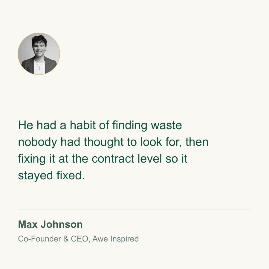 He had a habit of finding waste nobody had thought to look for, then fixing it at the contract level so it stayed fixed. Max Johnson, Co-Founder & CEO, Awe Inspired.