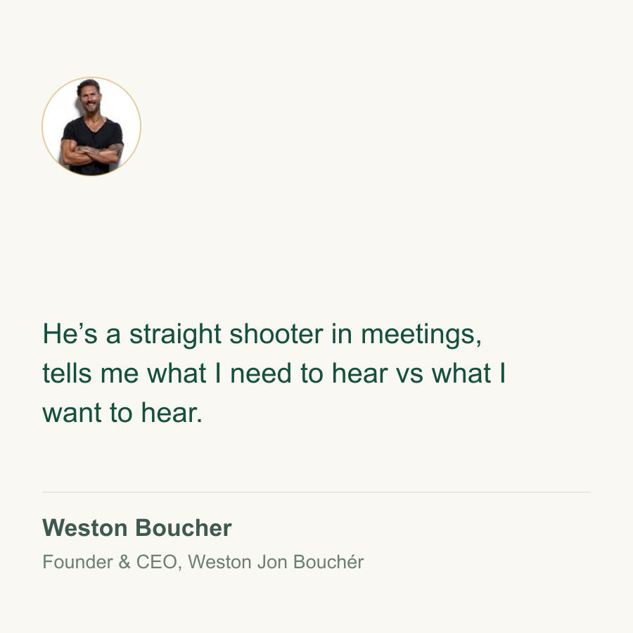 Weston Boucher, Founder & CEO, Weston Jon Bouchér He's a straight shooter in meetings, tells me what I need to hear vs what I want to hear. Weston Boucher, Founder & CEO, Weston Jon Bouchér.