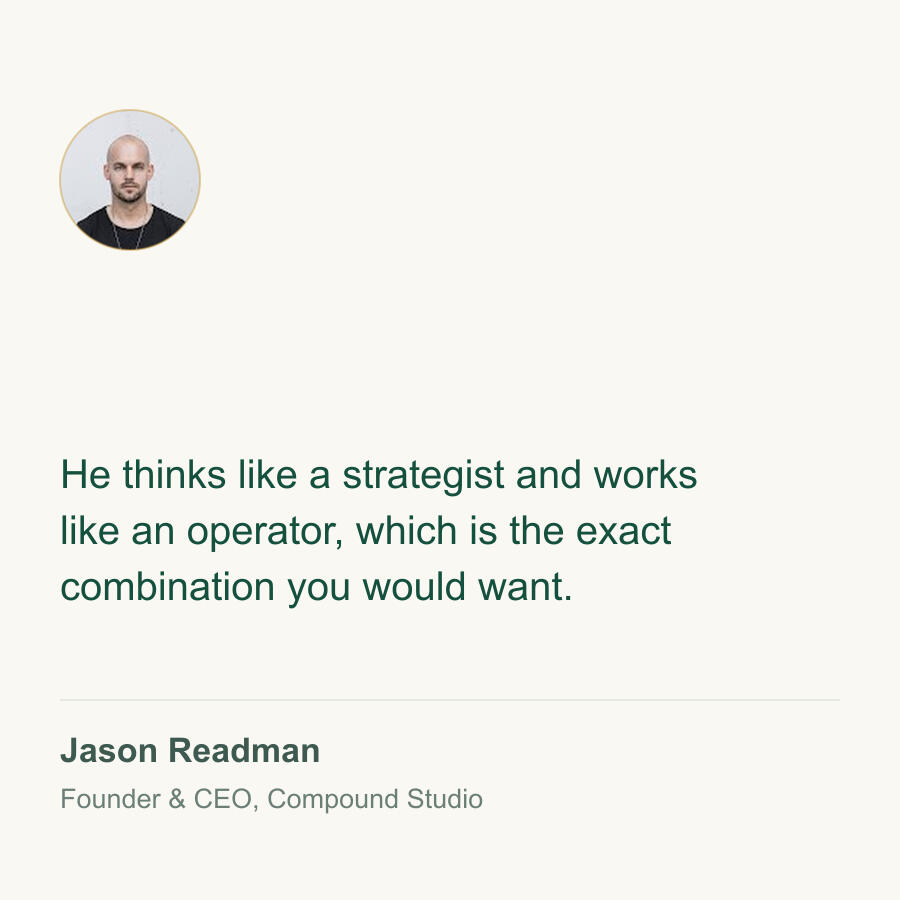 He thinks like a strategist and works like an operator, which is the exact combination you would want. Jason Readman, Founder & CEO, Compound Studio.